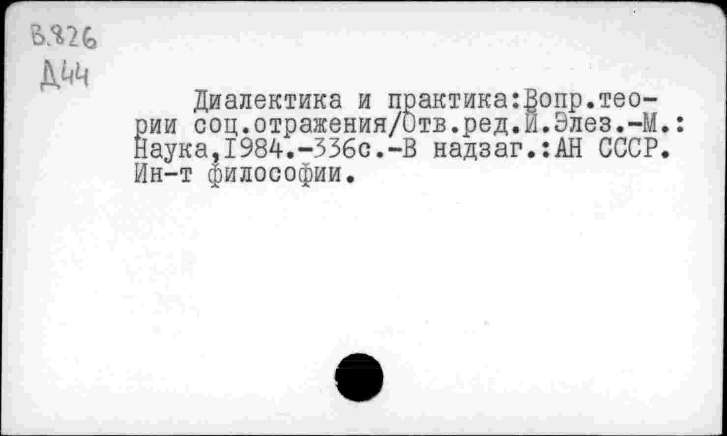 ﻿Диалектика и практика:Вопр.теории соц.отражения/итв.ред.И.Элез.-М. Наука,1984.-336с.-В надзаг.:АН СССР. Ин-т философии.